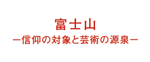 富士山ー信仰の対象と芸術の源泉ー